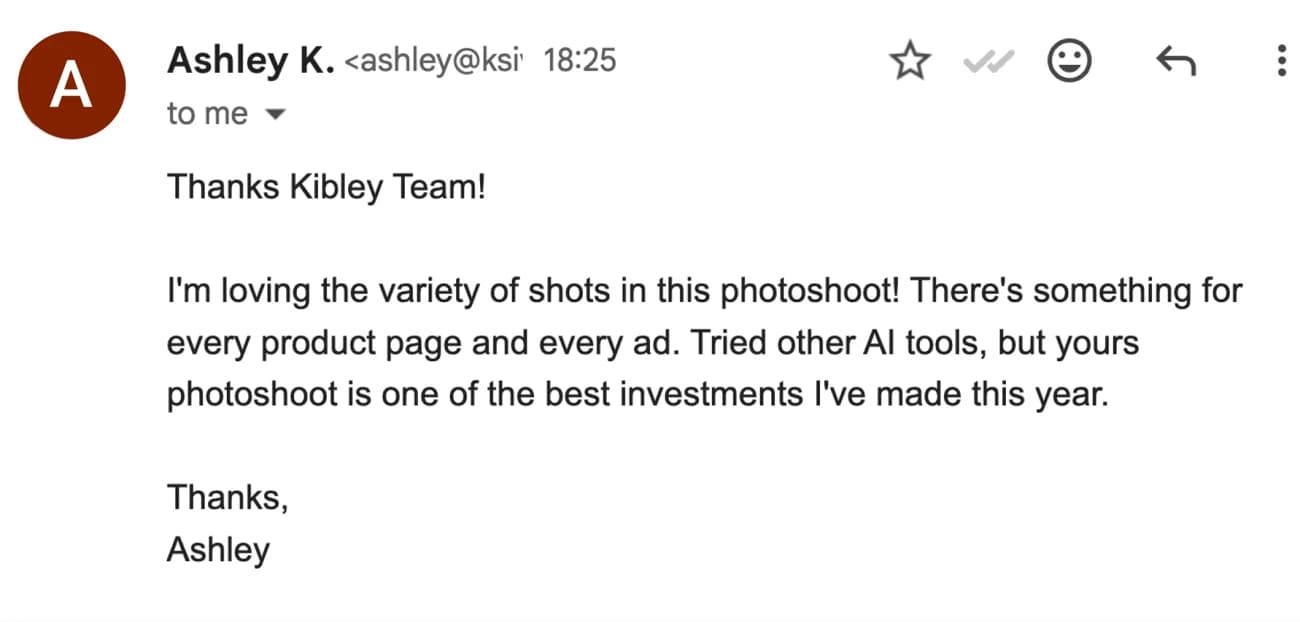 Email from Ashley K.: Thanks Kibley Team! I'm loving the variety of shots in this photoshoot! There's something for every product page and every ad. Tried other AI tools, but yours photoshoot is one of the best investments I've made this year.